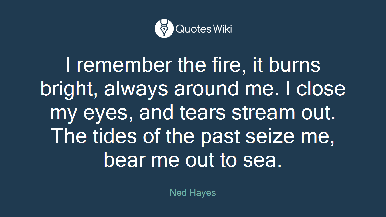 I remember the fire, it burns bright, always around me. I close my eyes, and tears stream out. The tides of the past seize me, bear me out to sea.