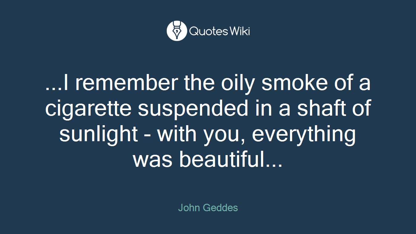 ...I remember the oily smoke of a cigarette suspended in a shaft of sunlight - with you, everything was beautiful...