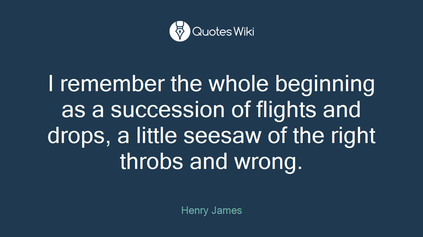 I remember the whole beginning as a succession of flights and drops, a little seesaw of the right throbs and wrong.