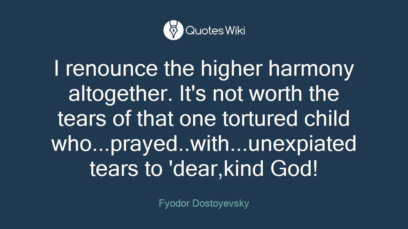 I renounce the higher harmony altogether. It's not worth the tears of that one tortured child who...prayed..with...unexpiated tears to 'dear,kind God!