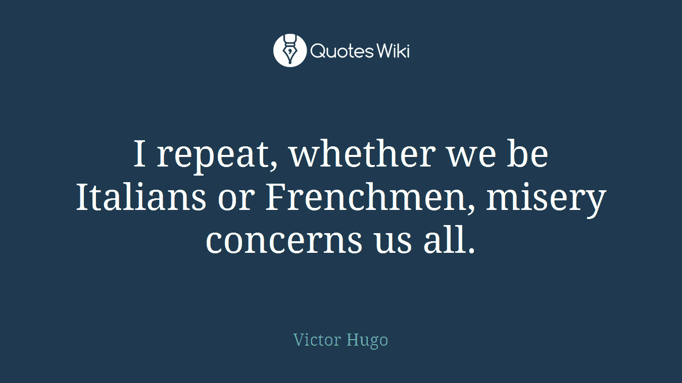 I repeat, whether we be Italians or Frenchmen, misery concerns us all.
