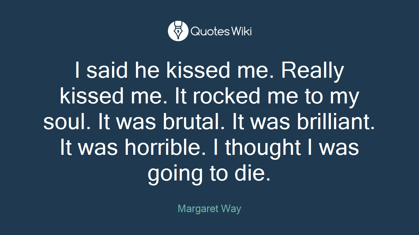 I said he kissed me. Really kissed me. It rocked me to my soul. It was brutal. It was brilliant. It was horrible. I thought I was going to die.