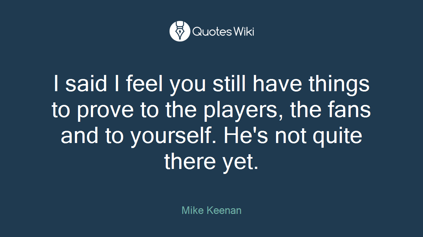 I said I feel you still have things to prove to the players, the fans and to yourself. He's not quite there yet.