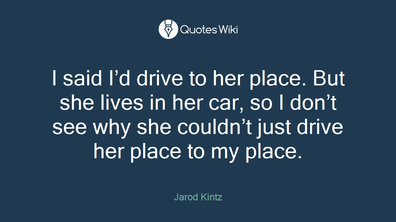 I said I’d drive to her place. But she lives in her car, so I don’t see why she couldn’t just drive her place to my place.