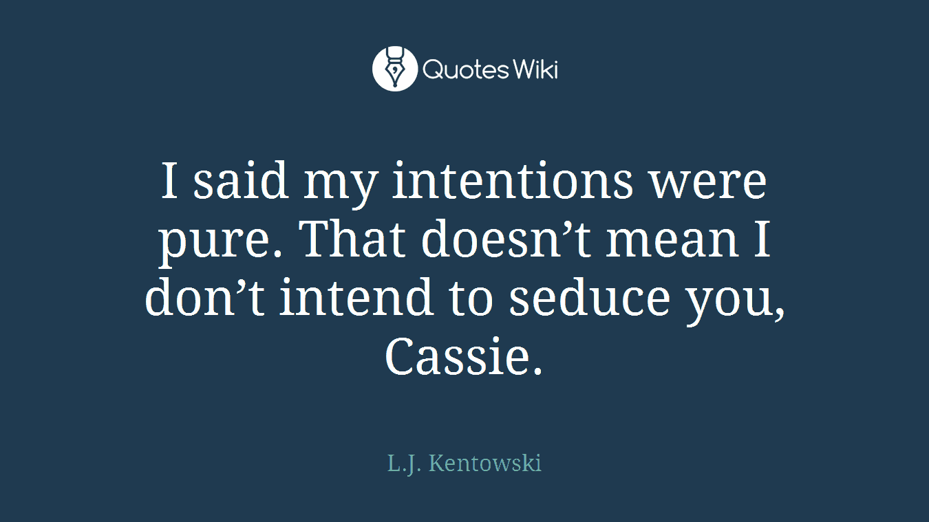 I said my intentions were pure. That doesn’t mean I don’t intend to seduce you, Cassie.