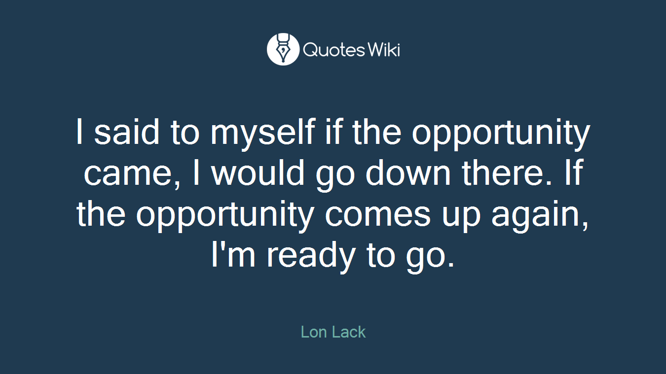 I said to myself if the opportunity came, I would go down there. If the opportunity comes up again, I'm ready to go.