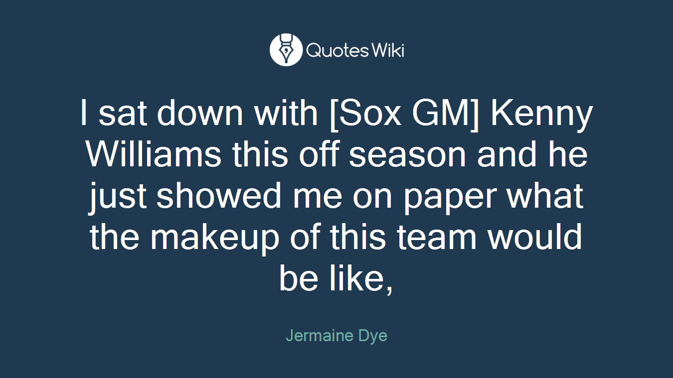 I sat down with [Sox GM] Kenny Williams this off season and he just showed me on paper what the makeup of this team would be like,