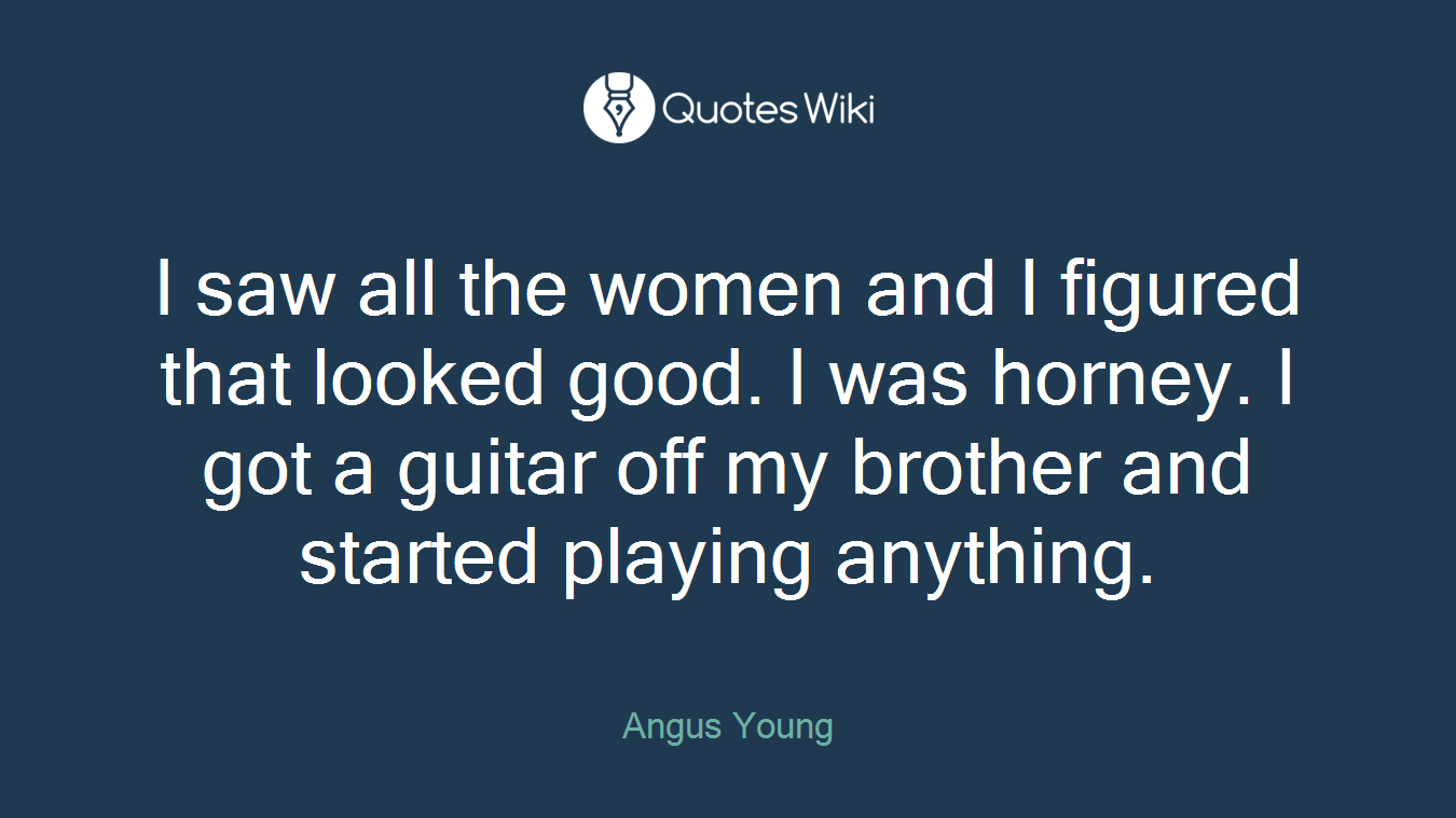 I saw all the women and I figured that looked good. I was horney. I got a guitar off my brother and started playing anything.