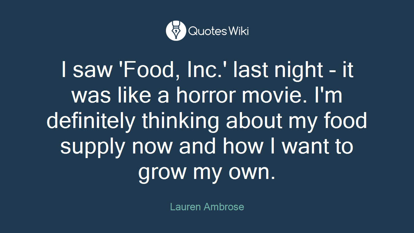 I saw 'Food, Inc.' last night - it was like a horror movie. I'm definitely thinking about my food supply now and how I want to grow my own.
