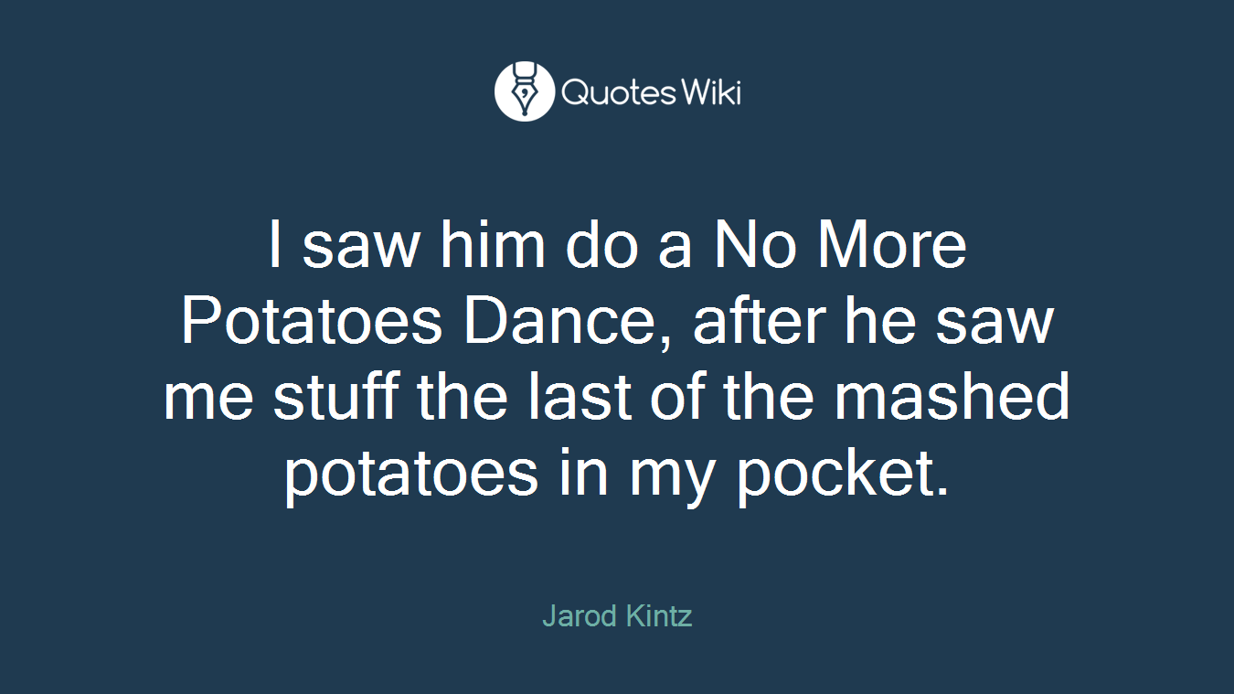 I saw him do a No More Potatoes Dance, after he saw me stuff the last of the mashed potatoes in my pocket.