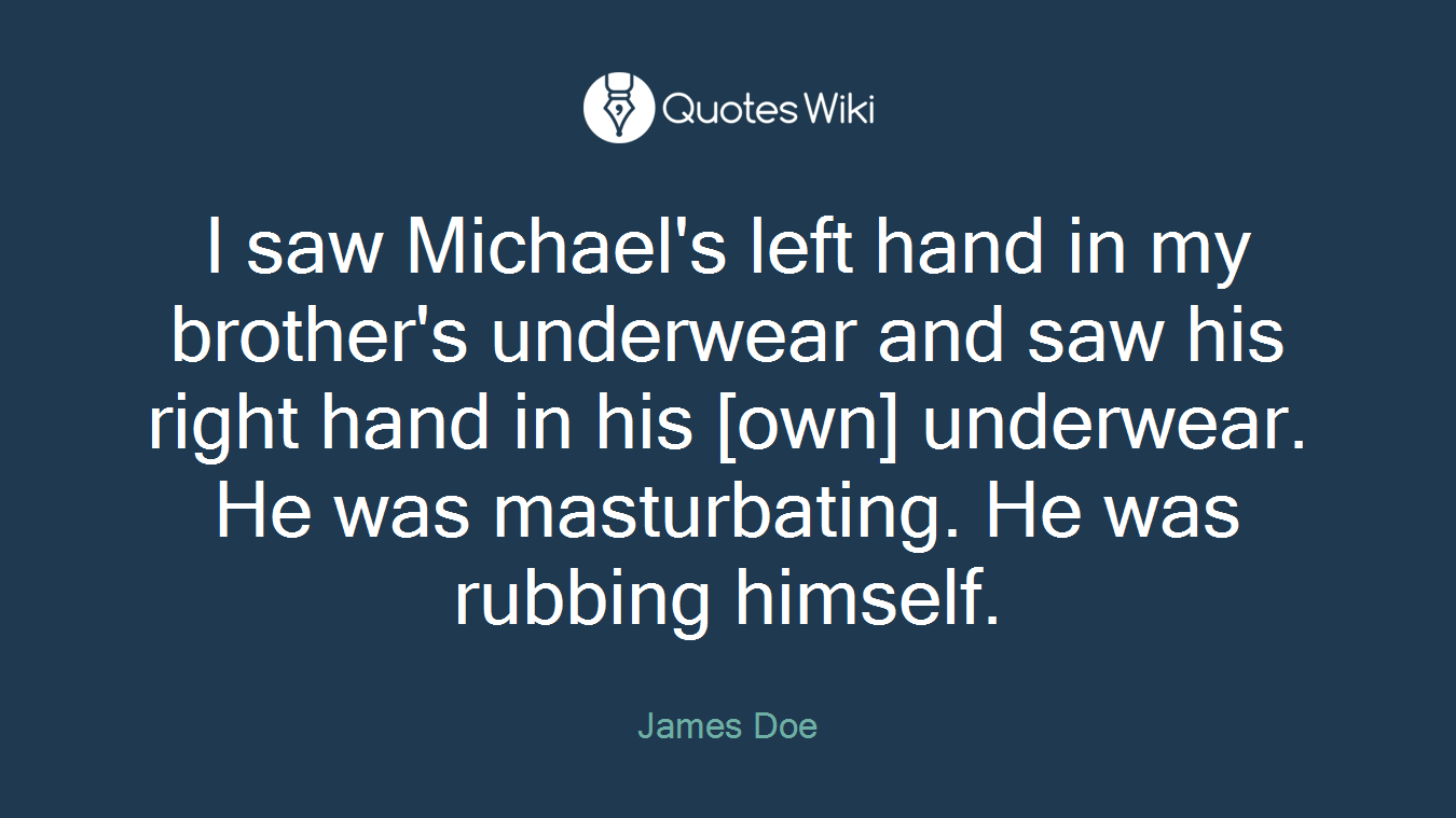 I saw Michael's left hand in my brother's underwear and saw his right hand in his [own] underwear. He was masturbating. He was rubbing himself.