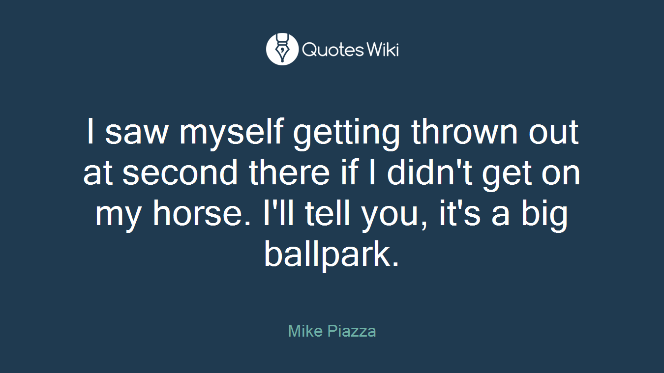 I saw myself getting thrown out at second there if I didn't get on my horse. I'll tell you, it's a big ballpark.