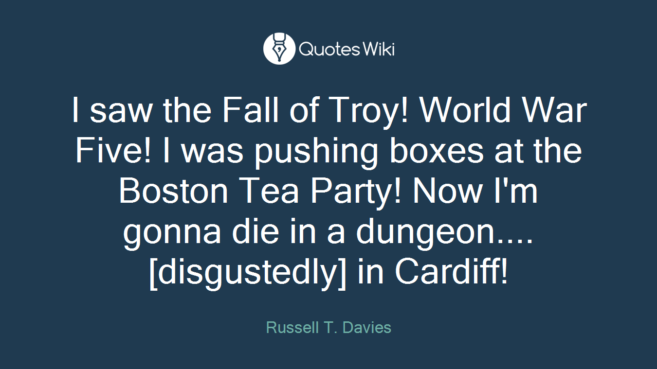 I saw the Fall of Troy! World War Five! I was pushing boxes at the Boston Tea Party! Now I'm gonna die in a dungeon.... [disgustedly] in Cardiff!