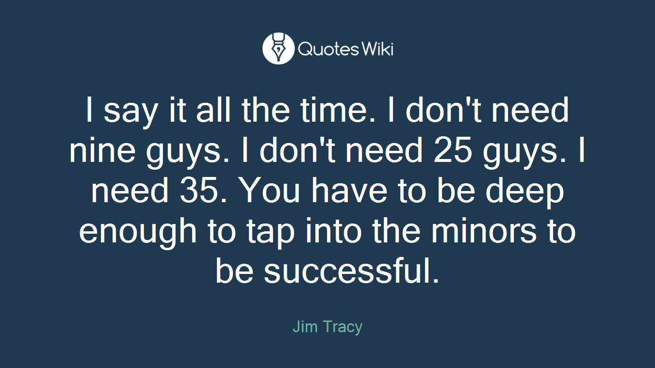 I say it all the time. I don't need nine guys. I don't need 25 guys. I need 35. You have to be deep enough to tap into the minors to be successful.