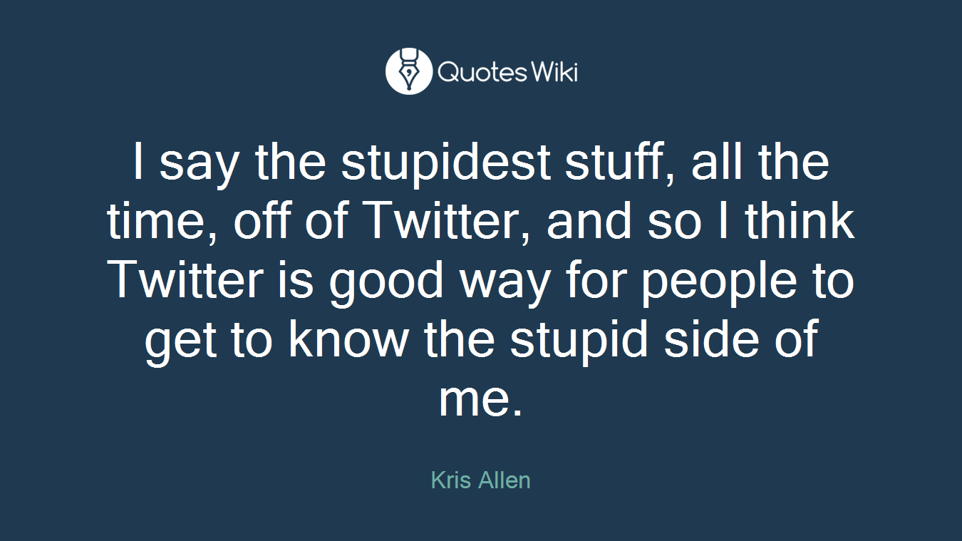I say the stupidest stuff, all the time, off of Twitter, and so I think Twitter is good way for people to get to know the stupid side of me.