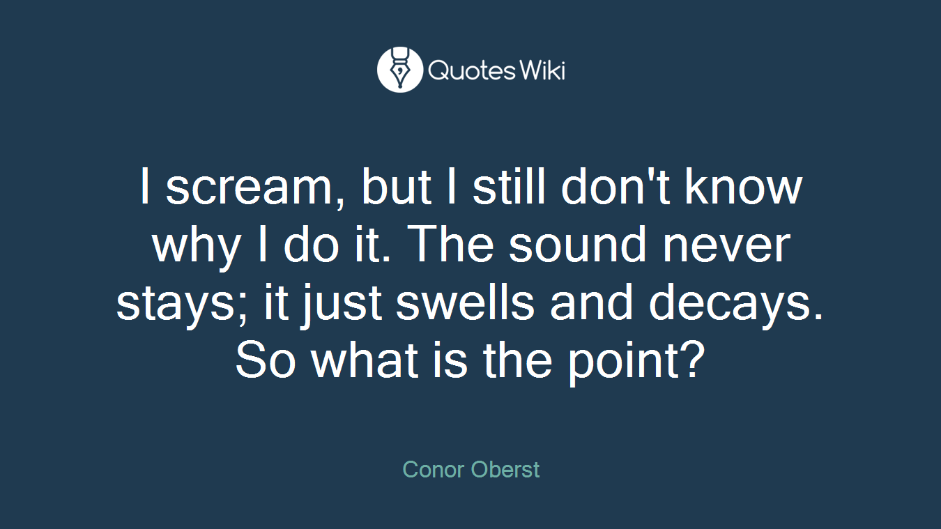 I scream, but I still don't know why I do it. The sound never stays; it just swells and decays. So what is the point?