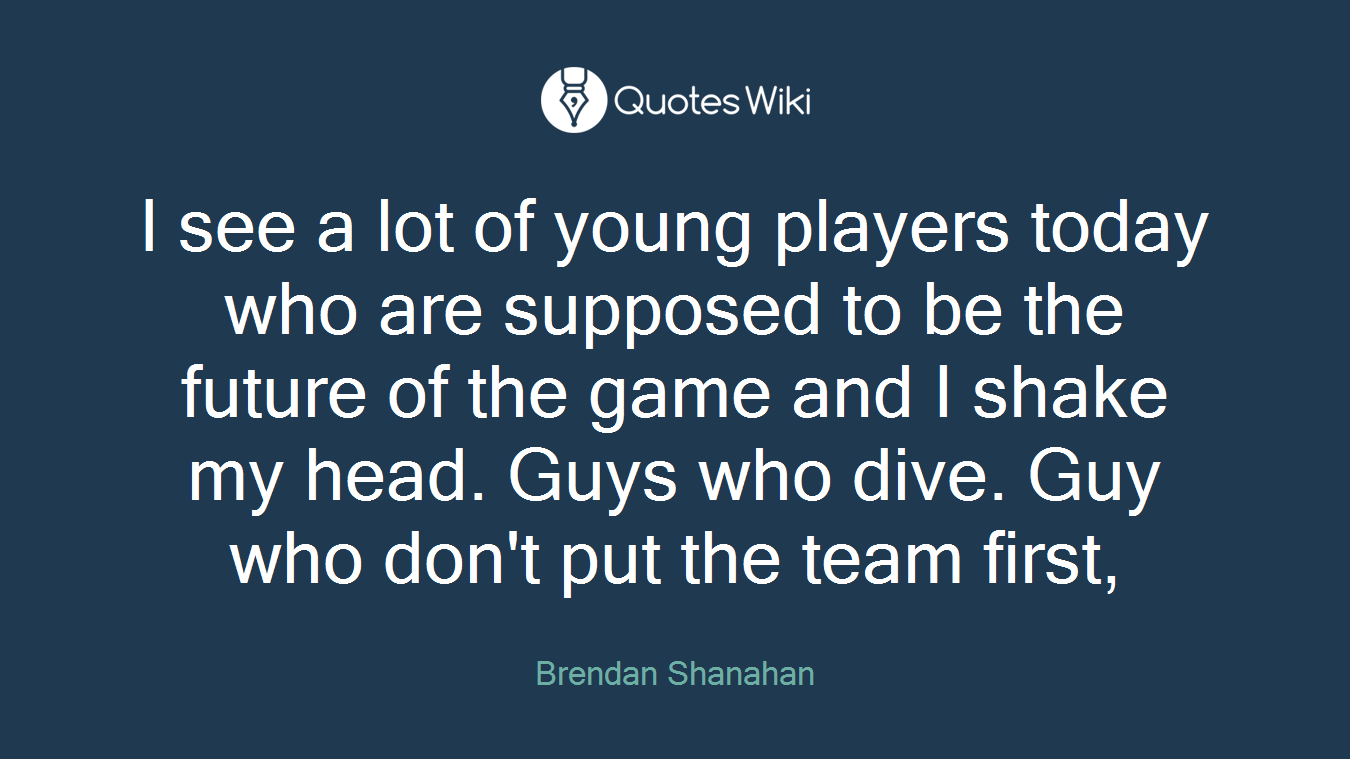 I see a lot of young players today who are supposed to be the future of the game and I shake my head. Guys who dive. Guy who don't put the team first,