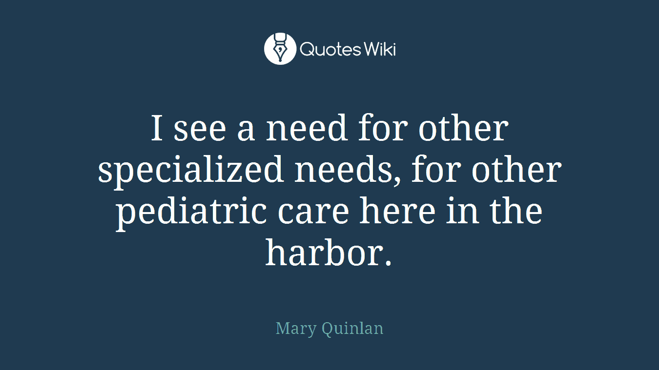 I see a need for other specialized needs, for other pediatric care here in the harbor.