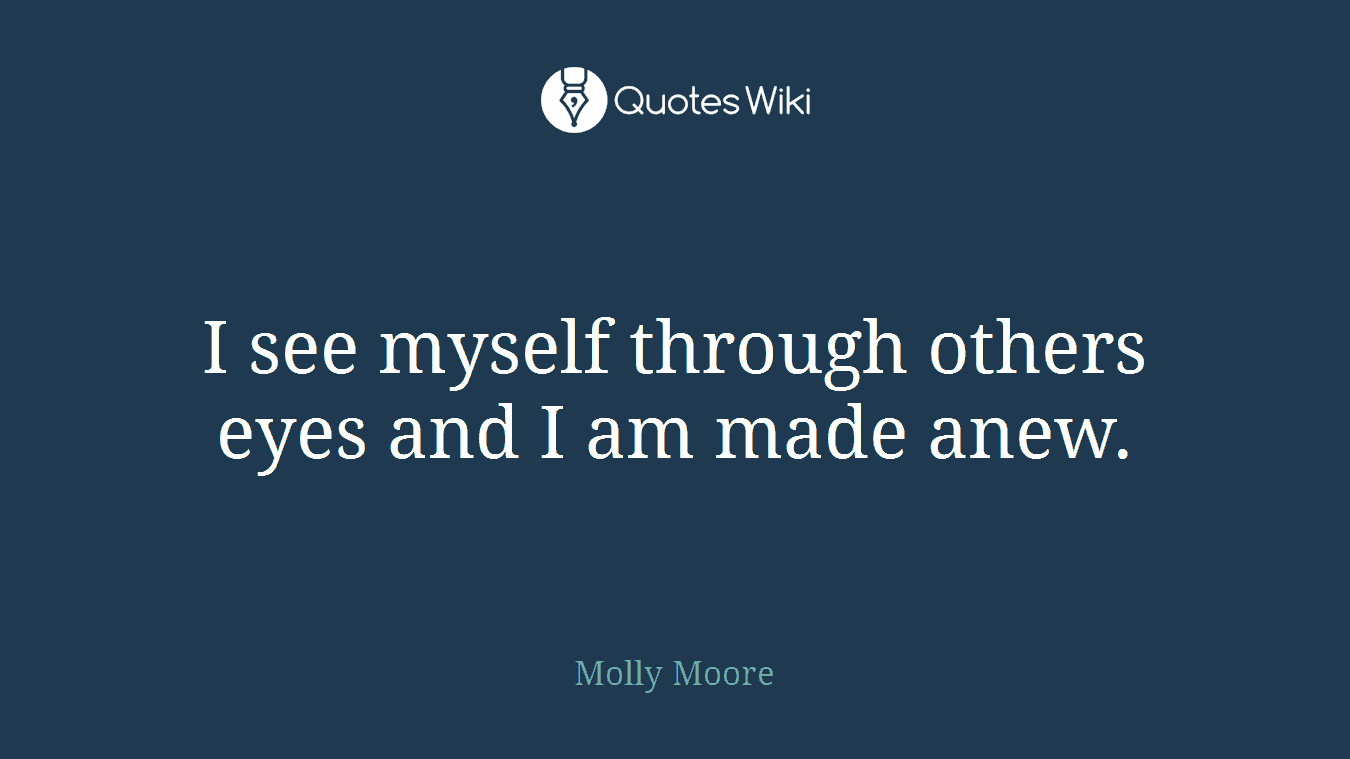 I see myself through others eyes and I am made anew.