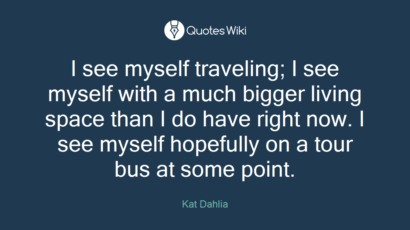 I see myself traveling; I see myself with a much bigger living space than I do have right now. I see myself hopefully on a tour bus at some point.
