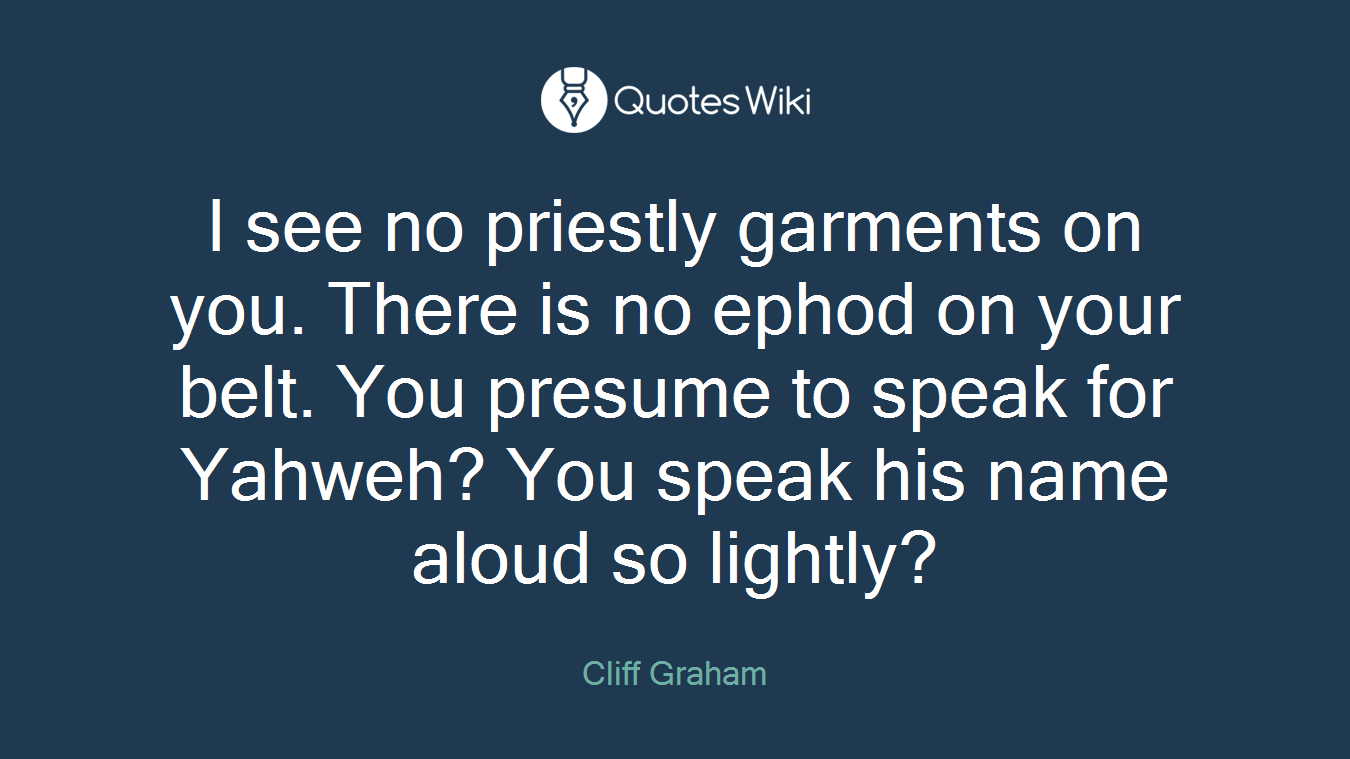 I see no priestly garments on you. There is no ephod on your belt. You presume to speak for Yahweh? You speak his name aloud so lightly?