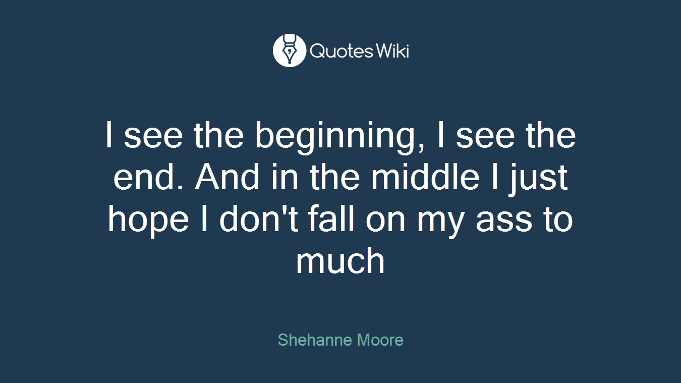 I see the beginning, I see the end. And in the middle I just hope I don't fall on my ass to much