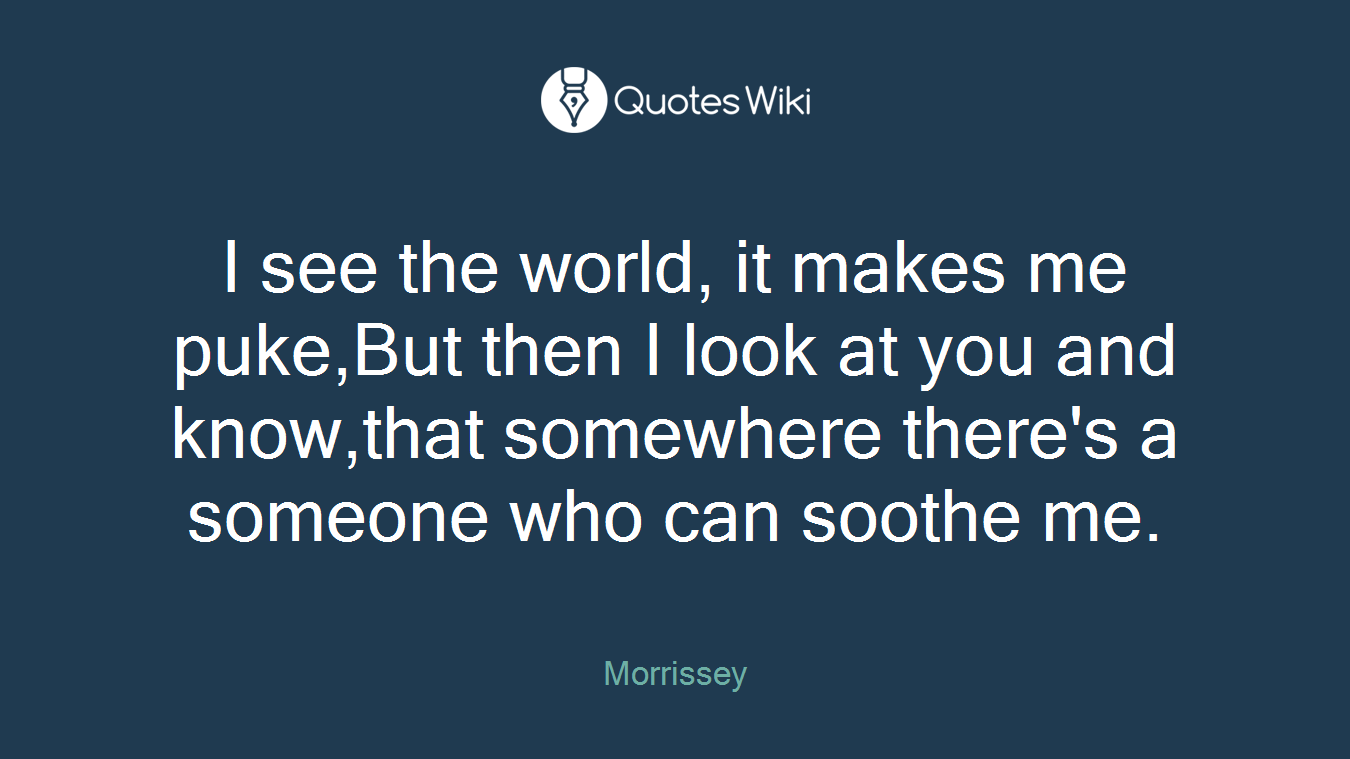 I see the world, it makes me puke,But then I look at you and know,that somewhere there's a someone who can soothe me.