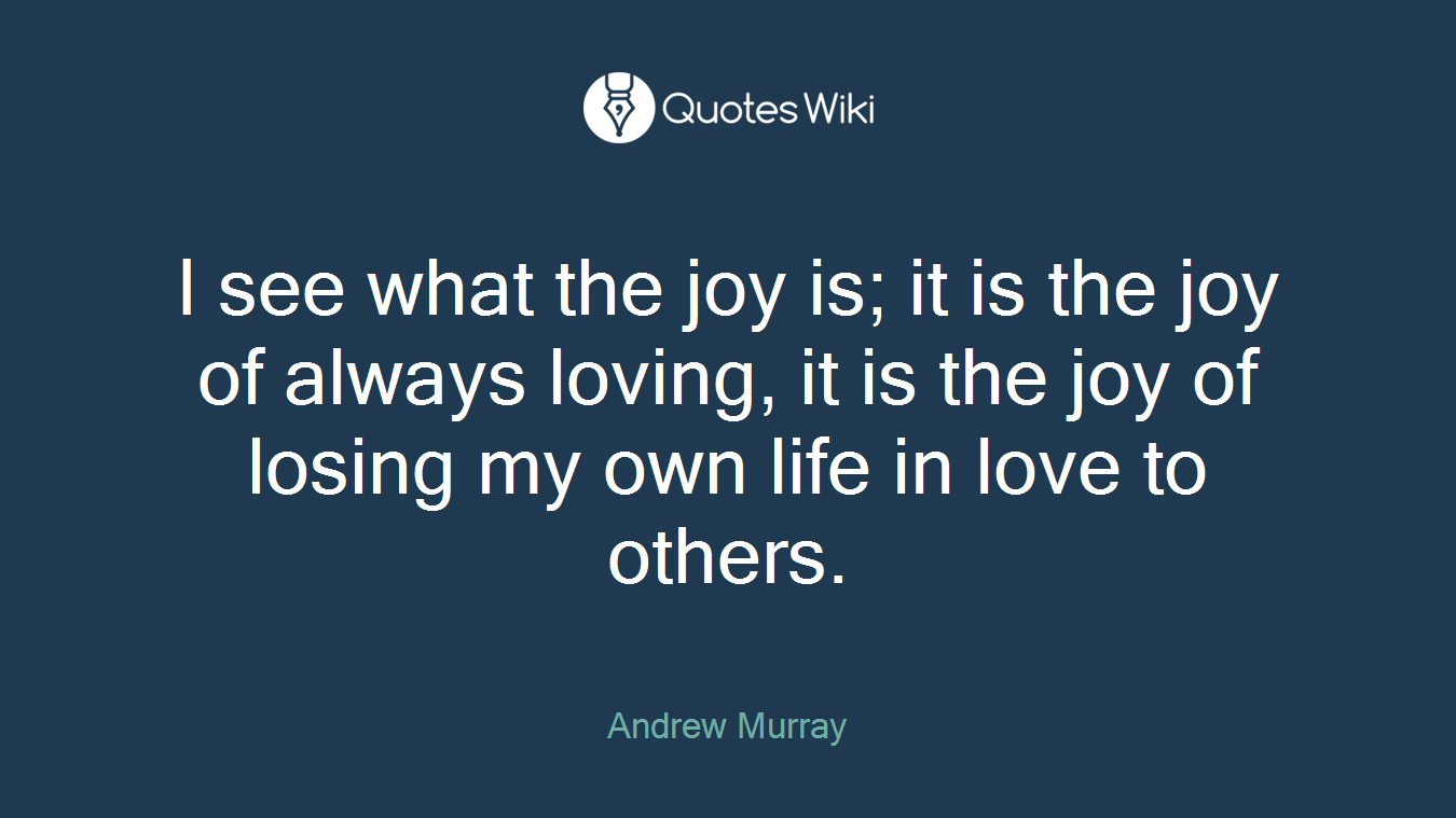 I see what the joy is; it is the joy of always loving, it is the joy of losing my own life in love to others.