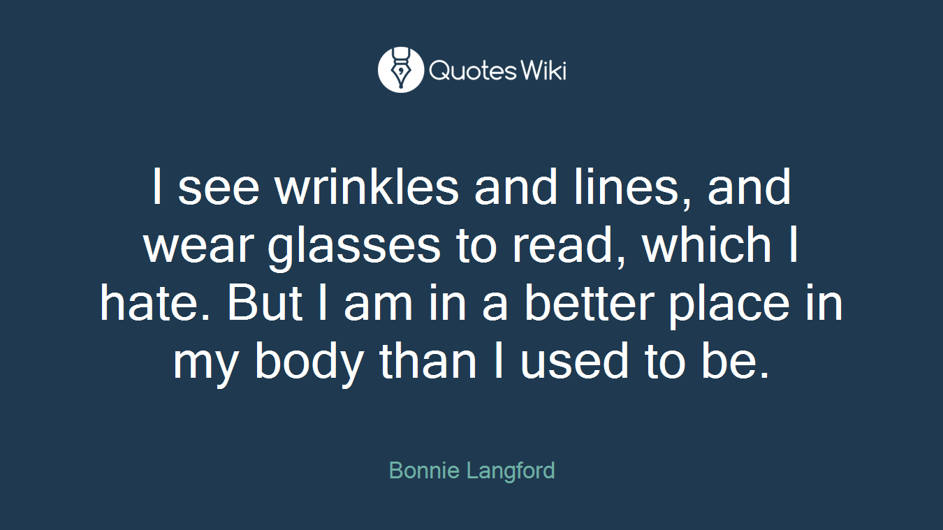 I see wrinkles and lines, and wear glasses to read, which I hate. But I am in a better place in my body than I used to be.