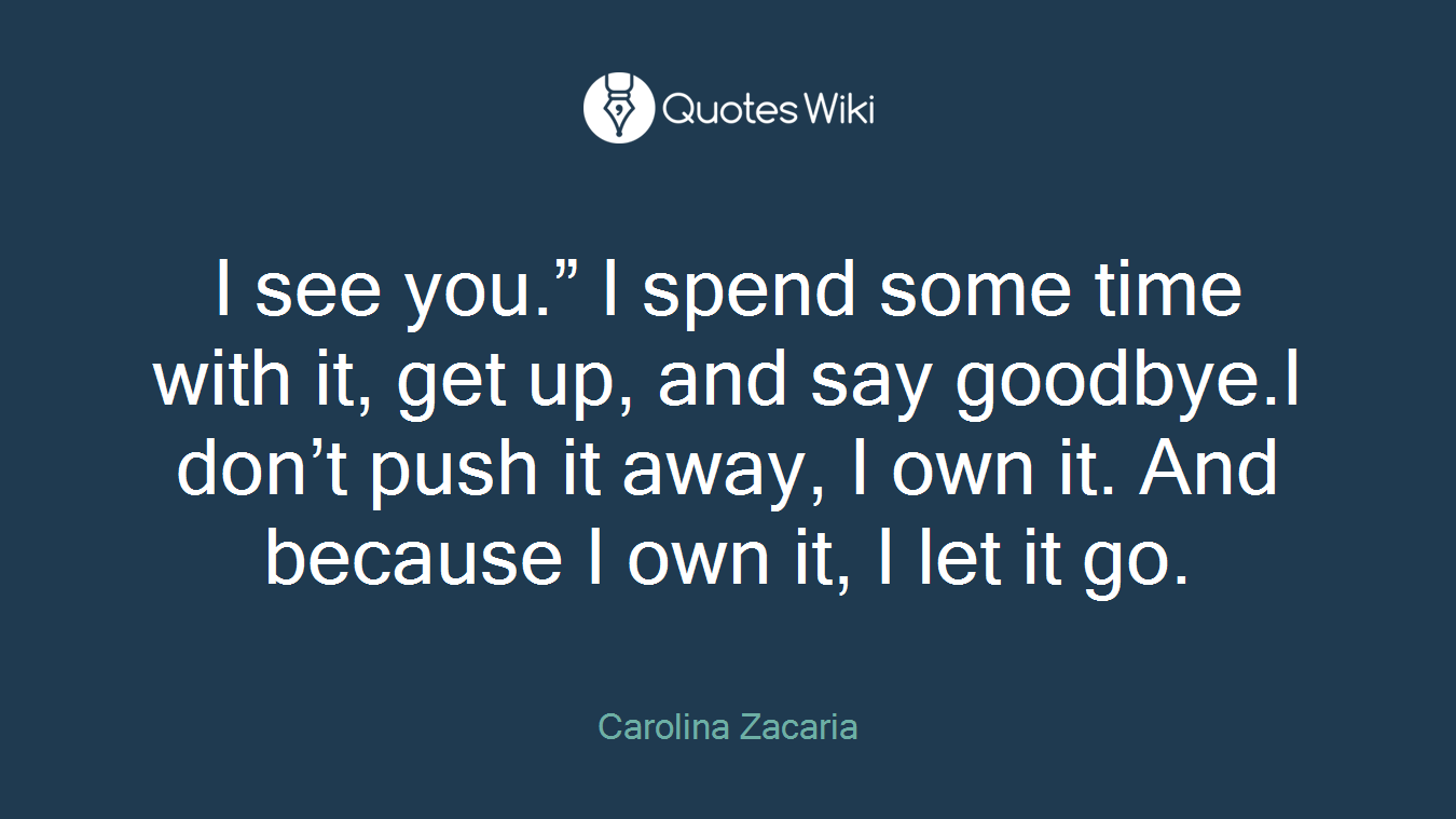 I see you.” I spend some time with it, get up, and say goodbye.I don’t push it away, I own it. And because I own it, I let it go.