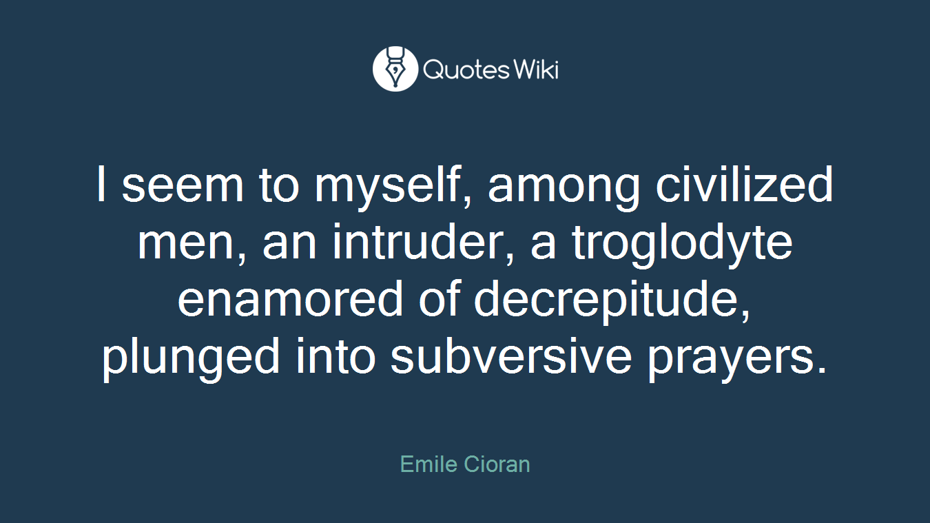 I seem to myself, among civilized men, an intruder, a troglodyte enamored of decrepitude, plunged into subversive prayers.