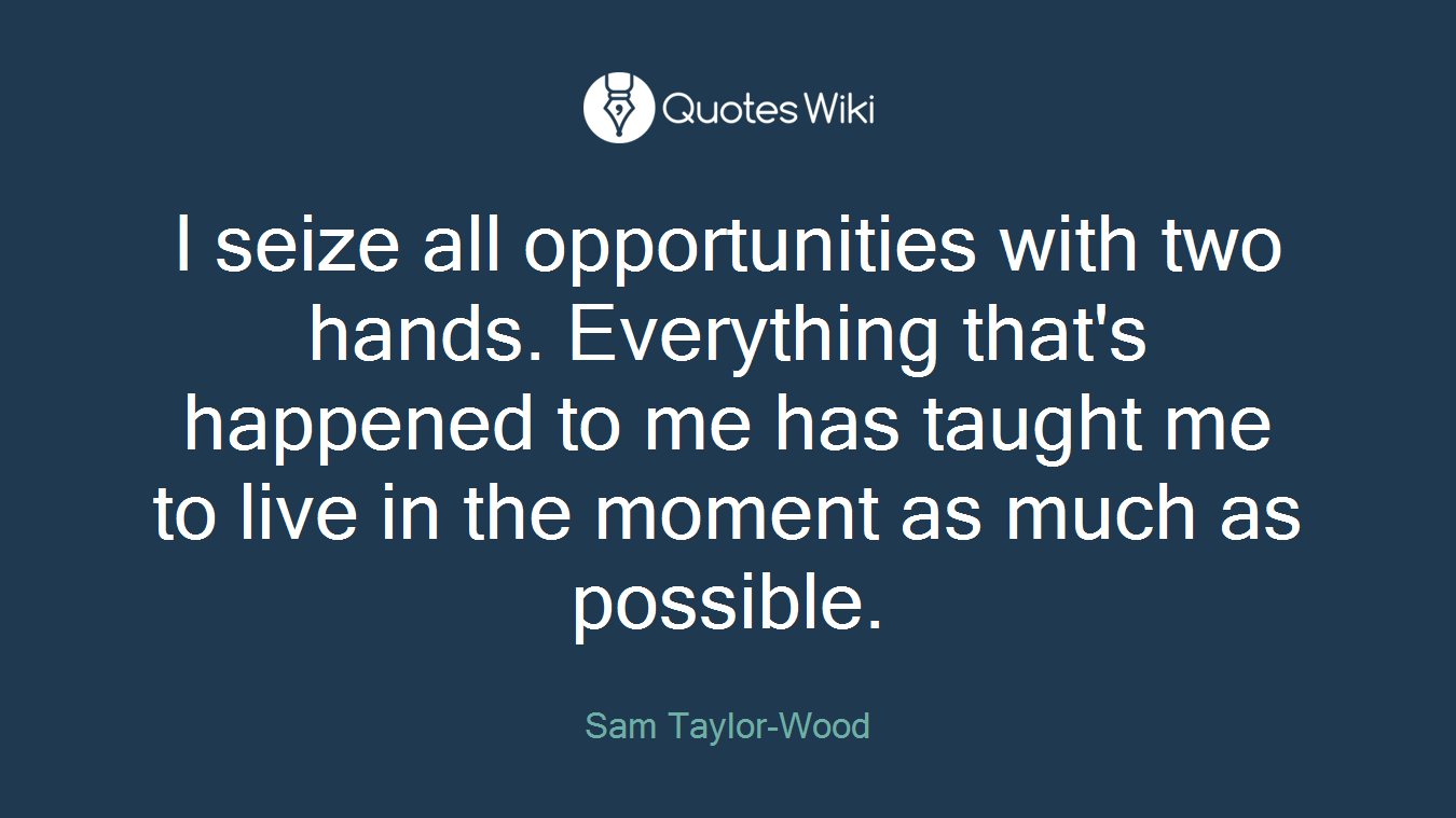 I seize all opportunities with two hands. Everything that's happened to me has taught me to live in the moment as much as possible.