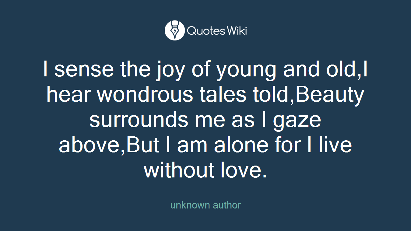 I sense the joy of young and old,I hear wondrous tales told,Beauty surrounds me as I gaze above,But I am alone for I live without love.
