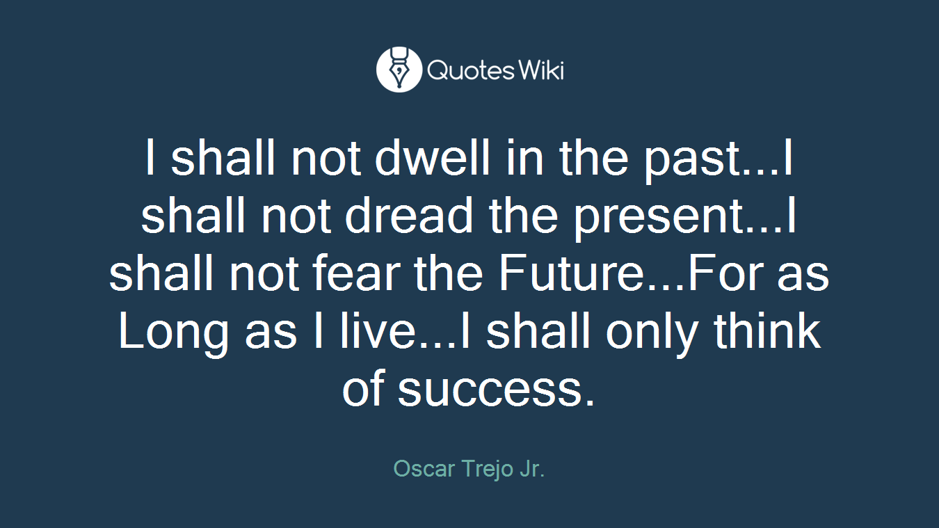 I shall not dwell in the past...I shall not dread the present...I shall not fear the Future...For as Long as I live...I shall only think of success.