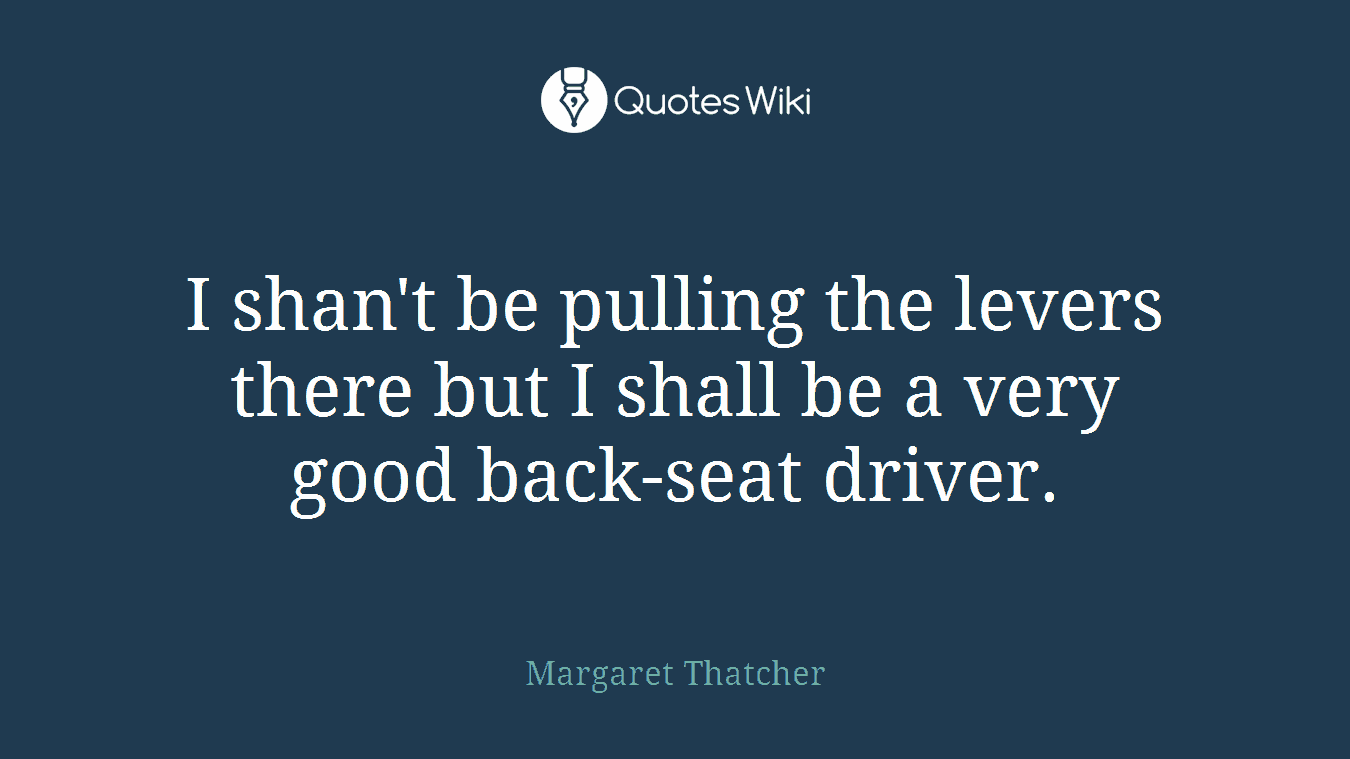 I shan't be pulling the levers there but I shall be a very good back-seat driver.
