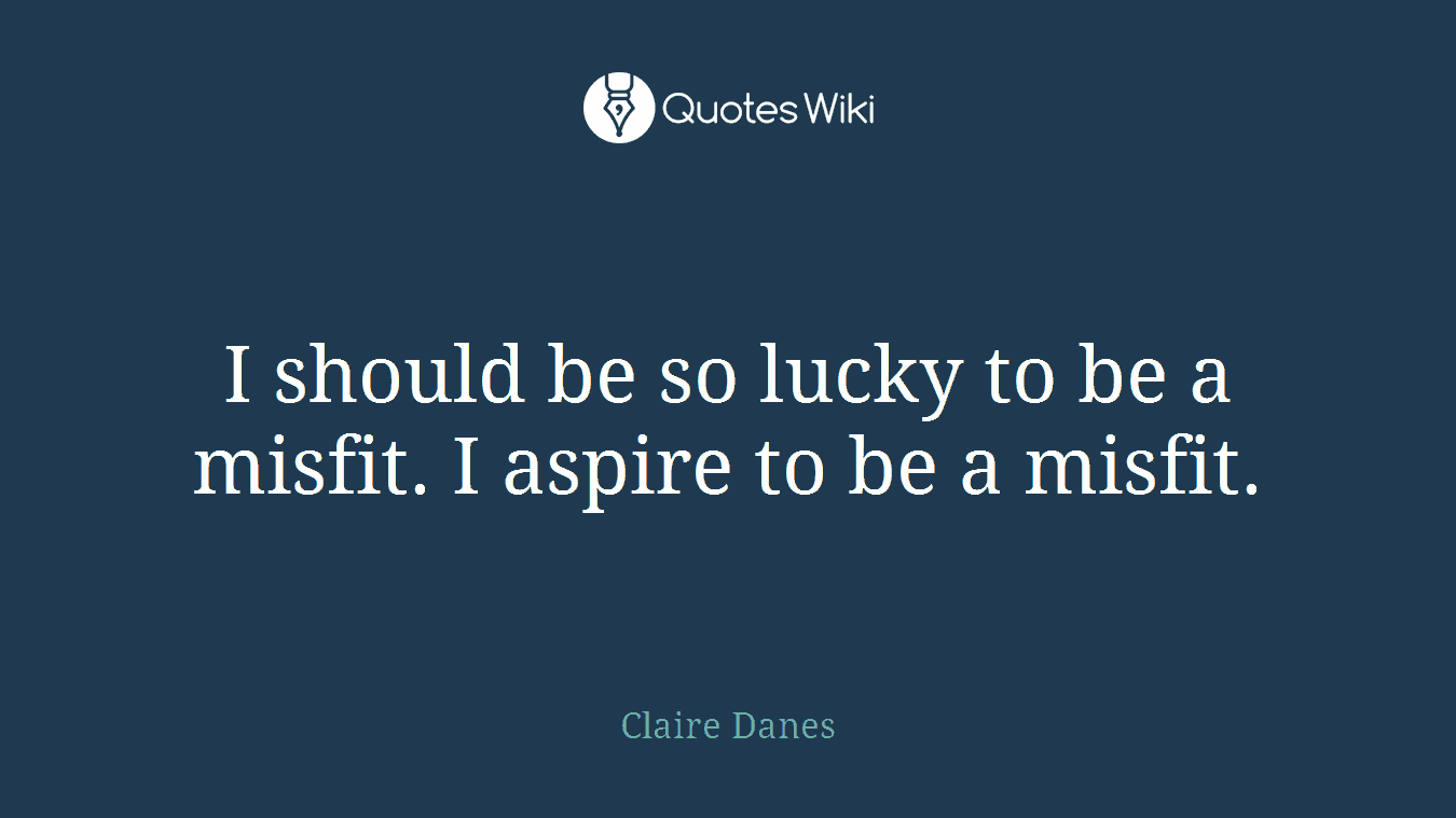 I should be so lucky to be a misfit. I aspire to be a misfit.