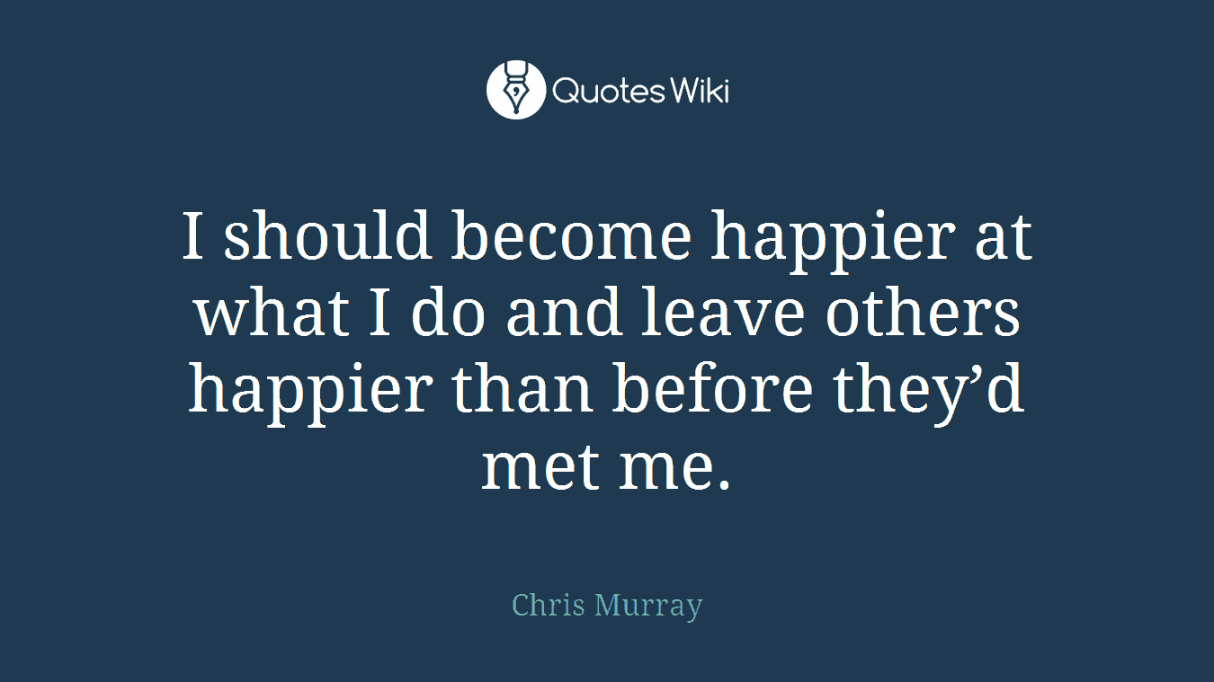 I should become happier at what I do and leave others happier than before they’d met me.