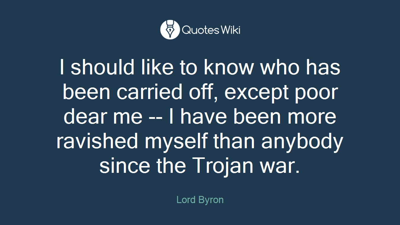 I should like to know who has been carried off, except poor dear me -- I have been more ravished myself than anybody since the Trojan war.
