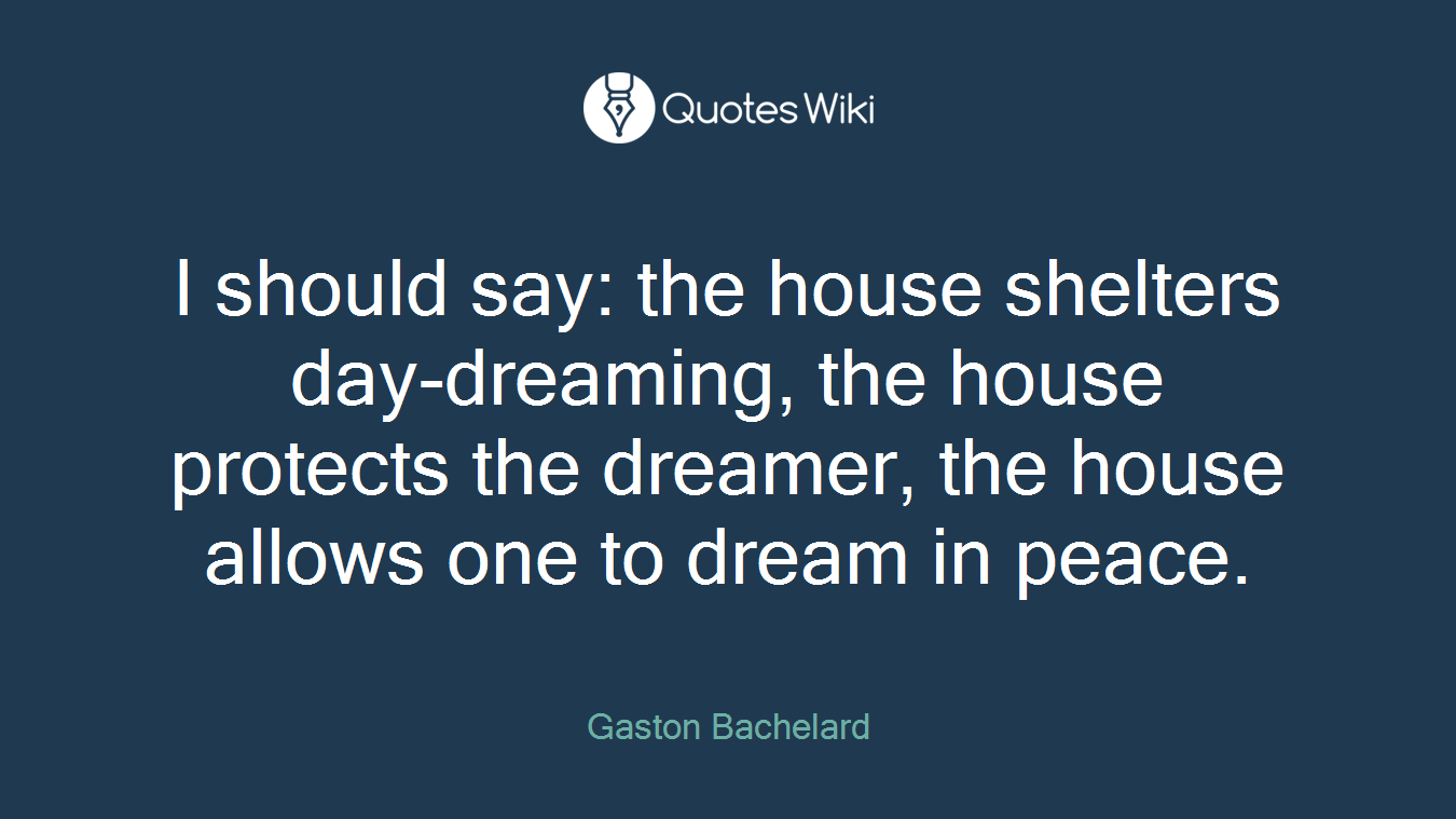I should say: the house shelters day-dreaming, the house protects the dreamer, the house allows one to dream in peace.