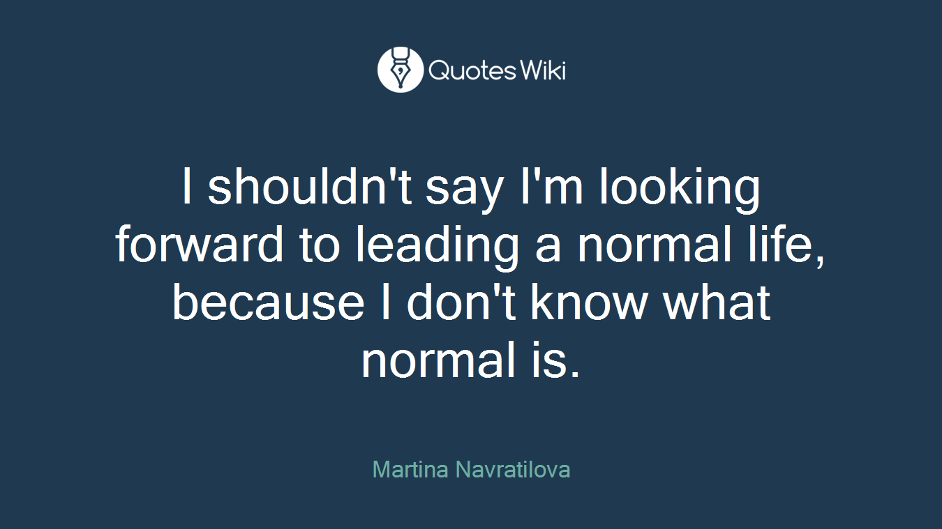 I shouldn't say I'm looking forward to leading a normal life, because I don't know what normal is.
