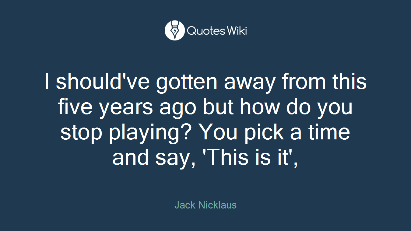 I should've gotten away from this five years ago but how do you stop playing? You pick a time and say, 'This is it',