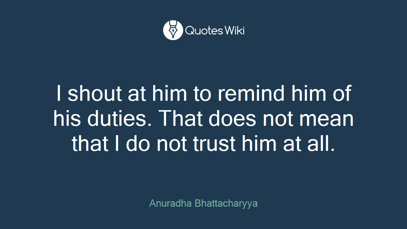 I shout at him to remind him of his duties. That does not mean that I do not trust him at all.
