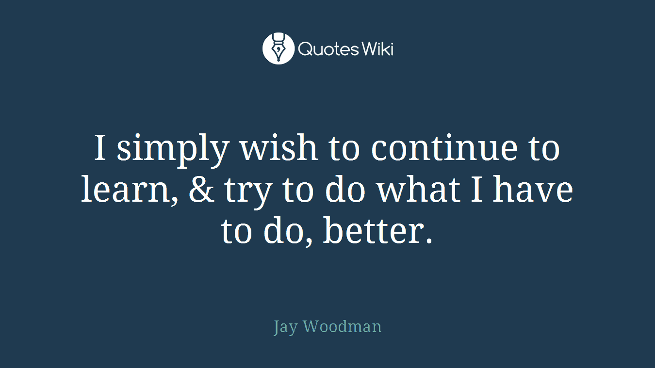 I simply wish to continue to learn, & try to do what I have to do, better.