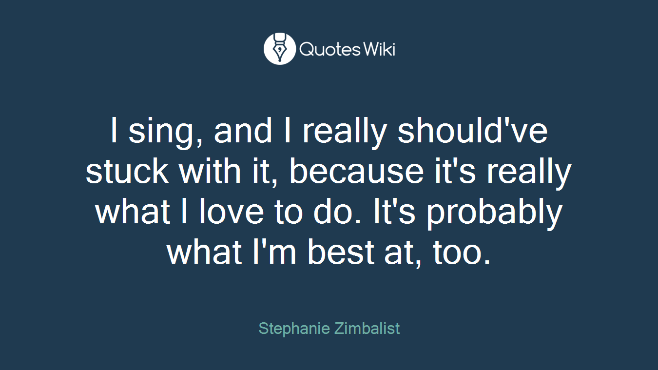 I sing, and I really should've stuck with it, because it's really what I love to do. It's probably what I'm best at, too.