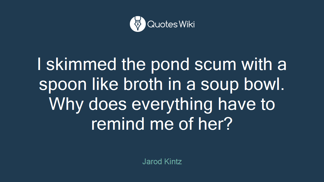 I skimmed the pond scum with a spoon like broth in a soup bowl. Why does everything have to remind me of her?