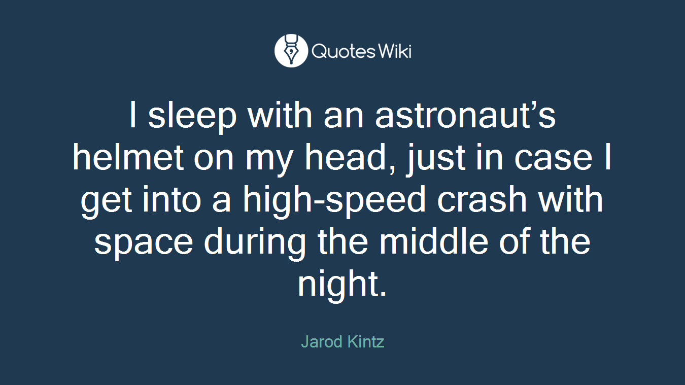 I sleep with an astronaut’s helmet on my head, just in case I get into a high-speed crash with space during the middle of the night.