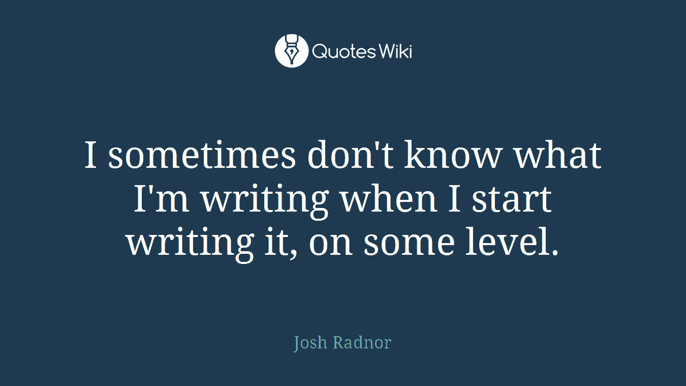 I sometimes don't know what I'm writing when I start writing it, on some level.