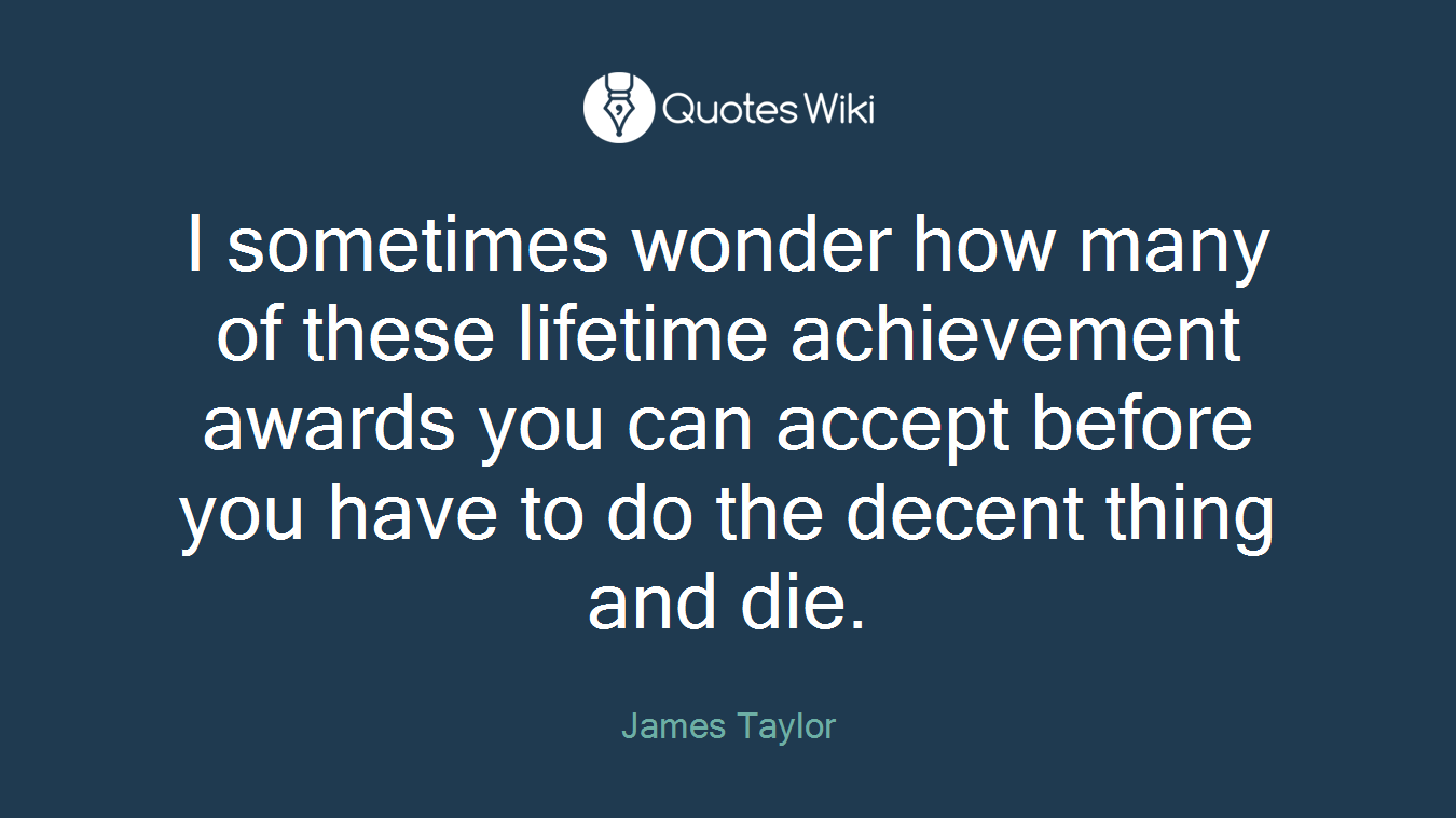 I sometimes wonder how many of these lifetime achievement awards you can accept before you have to do the decent thing and die.