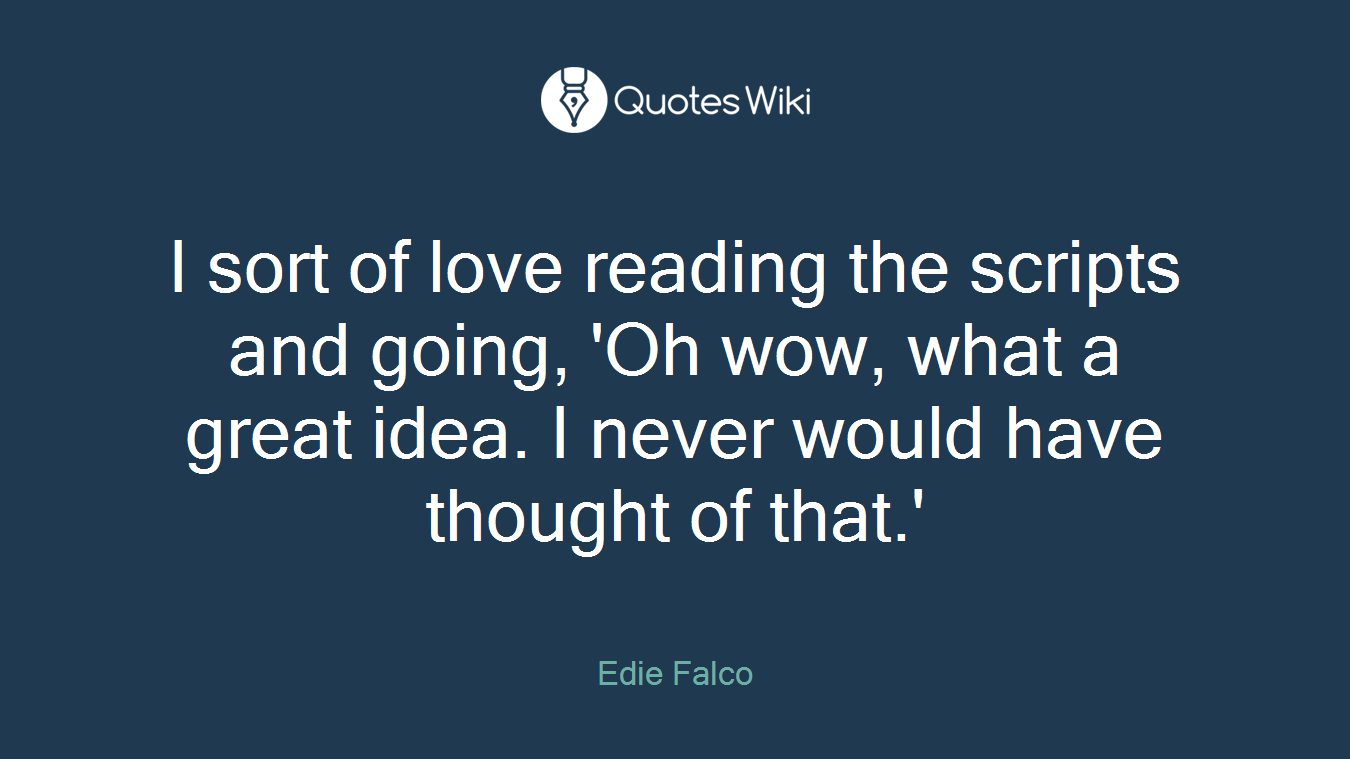 I sort of love reading the scripts and going, 'Oh wow, what a great idea. I never would have thought of that.'