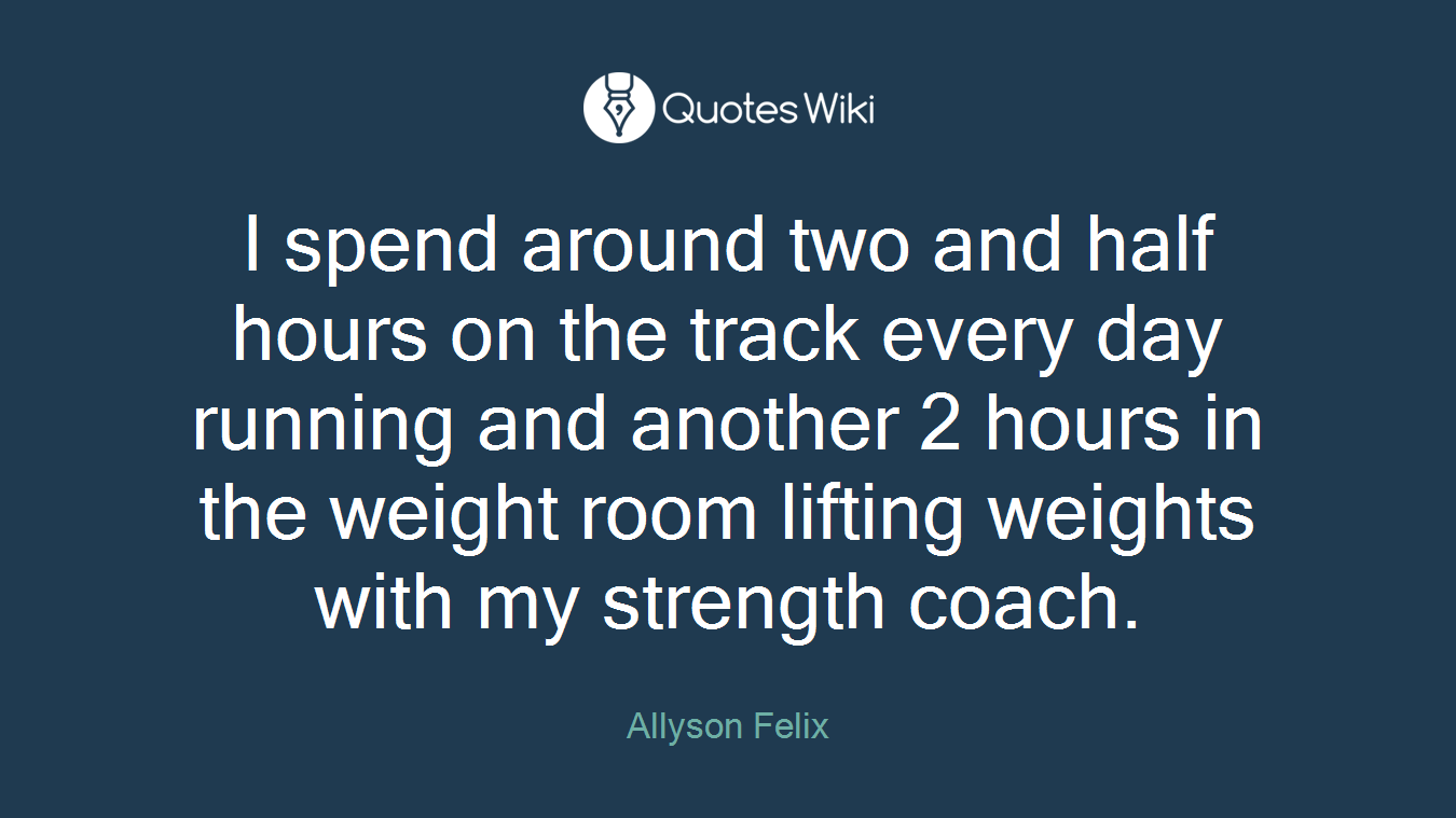 I spend around two and half hours on the track every day running and another 2 hours in the weight room lifting weights with my strength coach.